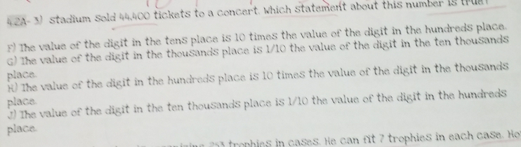 4 2A- 3) stadium sold 44,400 tickets to a concert. which statement about this number i8 trua
F) The value of the digit in the tens place is 10 times the value of the digit in the hundreds place.
G) The value of the digit in the thousands place is 1/10 the value of the digit in the ten thousands
place. H) The value of the digit in the hundreds place is 10 times the value of the digit in the thousands
place.
⑦) The value of the digit in the ten thousands place is 1/10 the value of the digit in the hundreds
place.
rop ies in cases. He can fit 7 trophies in each case. Ho