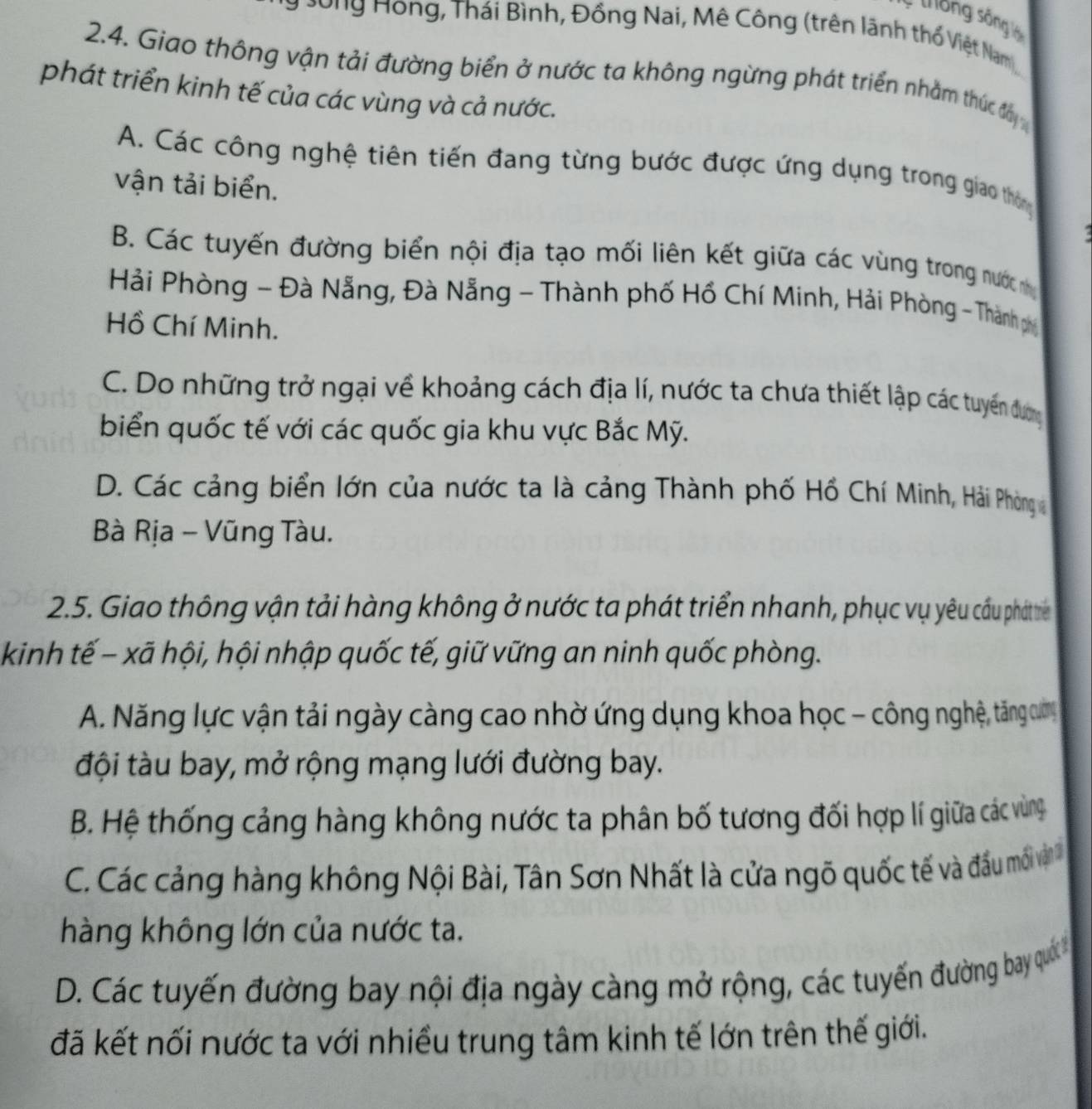 tông sống là
Sông Hồng, Thái Bình, Đồng Nai, Mê Công (trên lãnh thổ Việt Nam),
2.4. Giao thông vận tải đường biển ở nước ta không ngừng phát triển nhằm thức đây
phát triển kinh tế của các vùng và cả nước.
A. Các công nghệ tiên tiến đang từng bước được ứng dụng trong giao thông
vận tải biển.
B. Các tuyến đường biển nội địa tạo mối liên kết giữa các vùng trong nước nhị
Hải Phòng - Đà Nẵng, Đà Nẵng - Thành phố Hồ Chí Minh, Hải Phòng - Thành phụ
Hồ Chí Minh.
C. Do những trở ngại về khoảng cách địa lí, nước ta chưa thiết lập các tuyển dương
biển quốc tế với các quốc gia khu vực Bắc Mỹ.
D. Các cảng biển lớn của nước ta là cảng Thành phố Hồ Chí Minh, Hải Phòng 
Bà Rịa - Vũng Tàu.
2.5. Giao thông vận tải hàng không ở nước ta phát triển nhanh, phục vụ yêu cầu phát tr
kinh tế - xã hội, hội nhập quốc tế, giữ vững an ninh quốc phòng.
A. Năng lực vận tải ngày càng cao nhờ ứng dụng khoa học - công nghệ, tăng cươn
đội tàu bay, mở rộng mạng lưới đường bay.
B. Hệ thống cảng hàng không nước ta phân bố tương đối hợp lí giữa các vùng
C. Các cảng hàng không Nội Bài, Tân Sơn Nhất là cửa ngõ quốc tế và đầu môi vậ
hàng không lớn của nước ta.
D. Các tuyến đường bay nội địa ngày càng mở rộng, các tuyến đường bay quối 
đã kết nối nước ta với nhiều trung tâm kinh tế lớn trên thế giới.