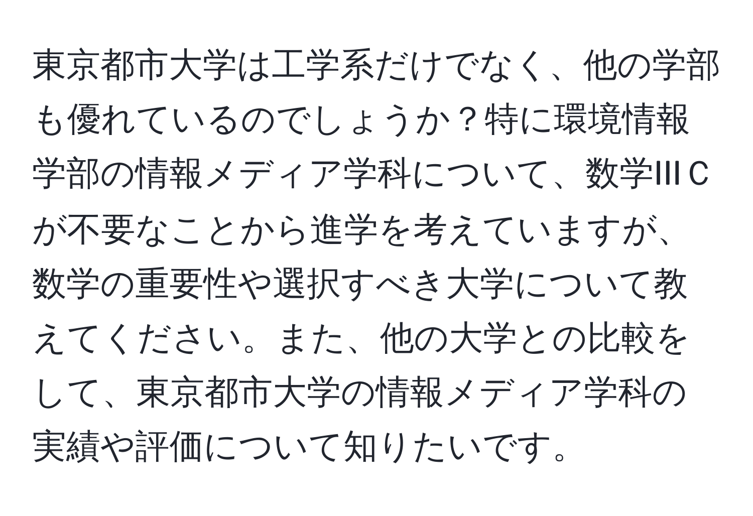 東京都市大学は工学系だけでなく、他の学部も優れているのでしょうか？特に環境情報学部の情報メディア学科について、数学IIIＣが不要なことから進学を考えていますが、数学の重要性や選択すべき大学について教えてください。また、他の大学との比較をして、東京都市大学の情報メディア学科の実績や評価について知りたいです。