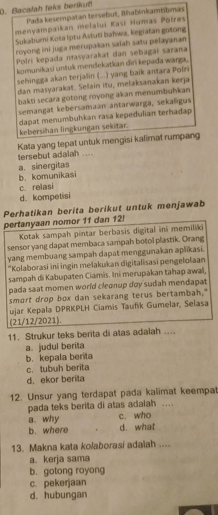 Bacalah teks berikut!
Pada kesempatan tersebut, Bhabinkamtibmas
menyampaikan melalui Kasi Humas Pofres
Sukabumi Kota Iptu Astuti bahwa, kegiatan gotong
royong ini juga merupakan salah satu pelayanan
Polri kepada masyarakat dan sebagai sarana
komunikasi untuk mendekatkan diri kepada warga,
sehingga akan terjalin (...) yang baik antara Polri
dan masyarakat. Sełain itu, melaksanakan kerja
bakti secara gotong royong akan menumbuhkan
semangat kebersamaan antarwarga, sekaligus
dapat menumbuhkan rasa kepedulian terhadap
kebersihan lingkungan sekitar.
Kata yang tepat untuk mengisi kalimat rumpang
tersebut adalah ....
a. sinergitas
b. komunikasi
c. relasi
d. kompetisi
Perhatikan berita berikut untuk menjawab
pertanyaan nomor 11 dan 12!
Kotak sampah pintar berbasis digital ini memiliki
sensor yang dapat membaca sampah botol plastik. Orang
yang membuang sampah dapat menggunakan aplikasi.
"Kolaborasi ini ingin melakukan digitalisasi pengelolaan
sampah di Kabupaten Ciamis. Ini merupakan tahap awal,
pada saat momen world cleɑnup dɑy'sudah mendapat
smart drop box dan sekarang terus bertambah,"
ujar Kepala DPRKPLH Ciamis Taufik Gumelar, Selasa
(21/12/2021).
11. Strukur teks berita di atas adalah ....
a. judul berita
b. kepala berita
c.tubuh berita
d.ekor berita
12. Unsur yang terdapat pada kalimat keempat
pada teks berita di atas adalah ....
a. why c. who
b. where d. what
13. Makna kata kolaborasi adalah ....
a. kerja sama
b. gotong royong
c. pekerjaan
d. hubungan