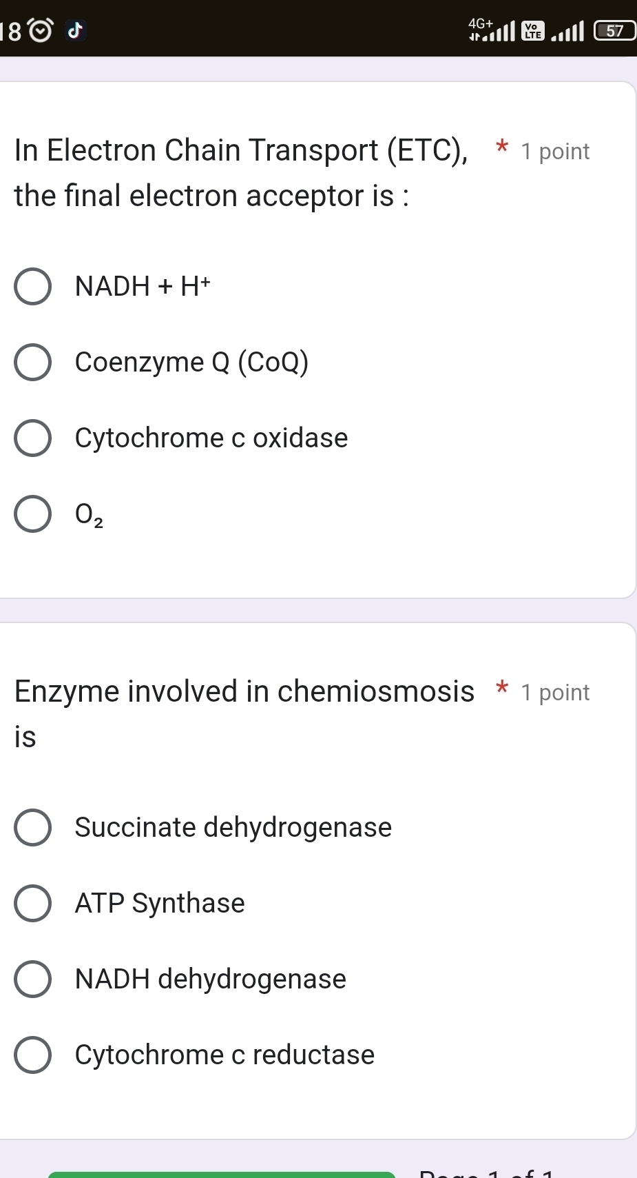 4G+
Ital LTE 57
In Electron Chain Transport (ETC), * 1 point
the final electron acceptor is :
NADH+H^+
Coenzyme Q (CoQ)
Cytochrome c oxidase
O_2
Enzyme involved in chemiosmosis * 1 point
is
Succinate dehydrogenase
ATP Synthase
NADH dehydrogenase
Cytochrome c reductase