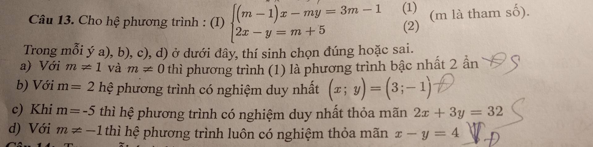 Cho hệ phương trình : (I) beginarrayl (m-1)x-my=3m-1 2x-y=m+5endarray. (1) (m là tham số).
(2)
Trong mỗi ý a), b), c), d) ở dưới đây, thí sinh chọn đúng hoặc sai.
a) Với m!= 1 và m!= 0 thì phương trình (1) là phương trình bậc nhất 2 ần
b) Với m=2 hệ phương trình có nghiệm duy nhất (x;y)=(3;-1)
c) Khi m=-5 thì hệ phương trình có nghiệm duy nhất thỏa mãn 2x+3y=32
d) Với m!= -1 thì hệ phương trình luôn có nghiệm thỏa mãn x-y=4