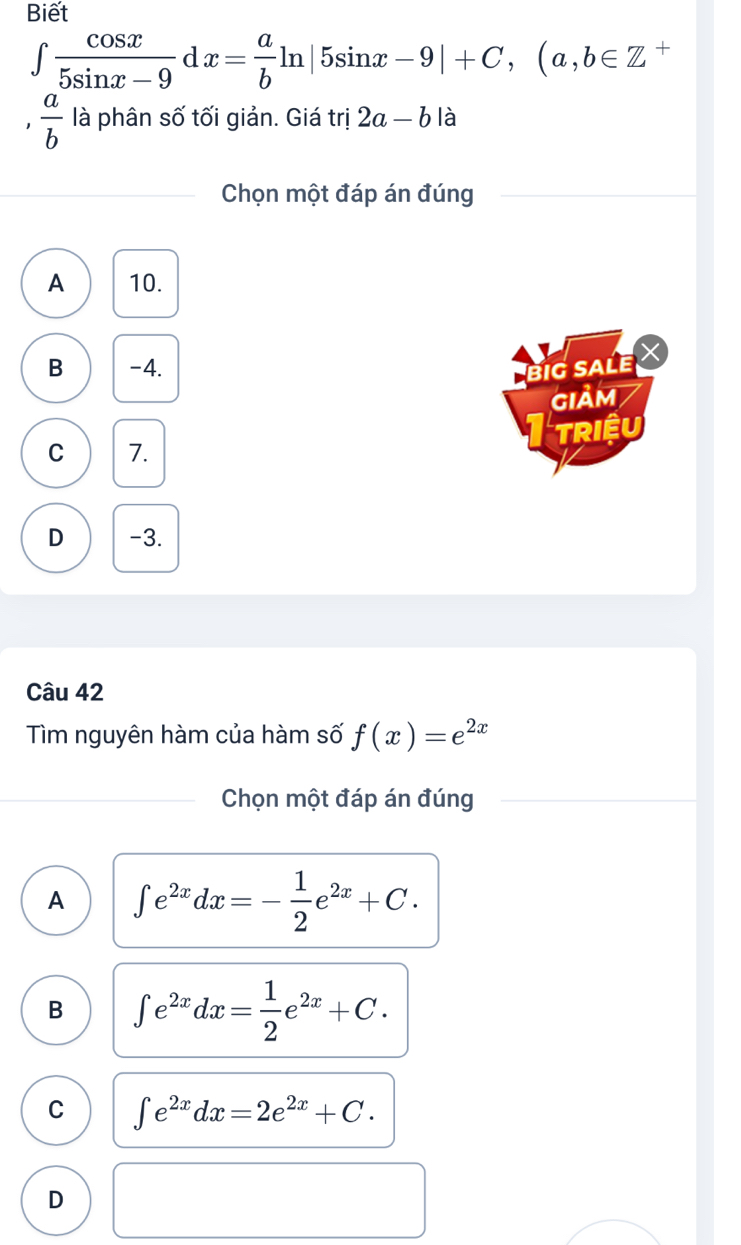 Biết
∈t  cos x/5sin x-9 c 1x= a/b ln |5sin x-9|+C, (a,b∈ Z +
1  a/b  là phân số tối giản. Giá trị 2a-b là
Chọn một đáp án đúng
A 10.
B -4. BiG sALe
GIảm
RIệU
C 7.
D -3.
Câu 42
Tìm nguyên hàm của hàm số f(x)=e^(2x)
Chọn một đáp án đúng
A ∈t e^(2x)dx=- 1/2 e^(2x)+C.
B ∈t e^(2x)dx= 1/2 e^(2x)+C.
C ∈t e^(2x)dx=2e^(2x)+C.
D