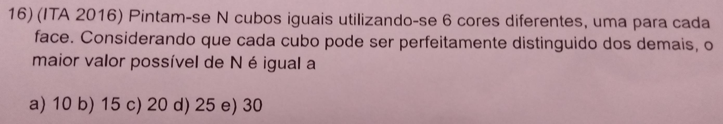 (ITA 2016) Pintam-se N cubos iguais utilizando-se 6 cores diferentes, uma para cada
face. Considerando que cada cubo pode ser perfeitamente distinguido dos demais, o
maior valor possível de Né igual a
a) 10 b) 15 c) 20 d) 25 e) 30