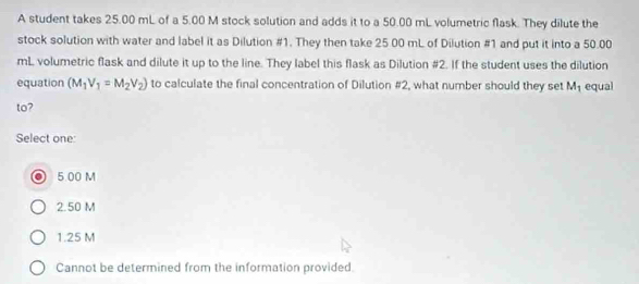 A student takes 25.00 mL of a 5.00 M stock solution and adds it to a 50.00 mL volumetric flask. They dilute the
stock solution with water and label it as Dilution #1. They then take 25 00 mL of Dilution #1 and put it into a 50.00
mL volumetric flask and dilute it up to the line. They label this flask as Dilution #2. If the student uses the dilution
equation (M_1V_1=M_2V_2) to calculate the final concentration of Dilution #2, what number should they set M_1 equal
to?
Select one:
5.00 M
2.50 M
1.25 M
Cannot be determined from the information provided.