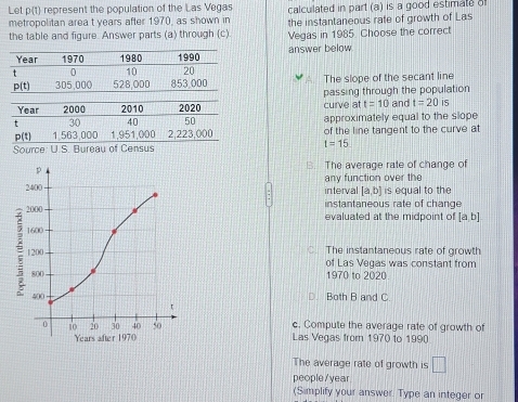 Let p(t) represent the population of the Las Vegas calculated in part (a) is a good estimate o
metropolitan area t years after 1970, as shown in the instantaneous rate of growth of Las
the table and figure. Answer parts (a) through (c) Vegas in 1985 Choose the correct
Year 1970 1980 answer below.
t 0 10 1990
20
p(t) 305,000 528,000 853,000 The slope of the secant line
passing through the population
Year 2000 2010 2020 curve at t=10 and t=20 is
t 30 40 50 approximately equal to the slope
p(t) 1,563,000 1,951,000 2,223,000 of the line tangent to the curve at
Source: U.S. Bureau of Census t=15. The average rate of change of
any function over the
interval [a,b] is equal to the
instantaneous rate of change
evaluated at the midpoint of [a,b]
C. The instantaneous rate of growth
of Las Vegas was constant from
1970 to 2020.
D. Both B and C.
c. Compute the average rate of growth of
Las Vegas from 1970 to 1990
The average rate of growth is □ 
people/year
(Simplify your answer. Type an integer or