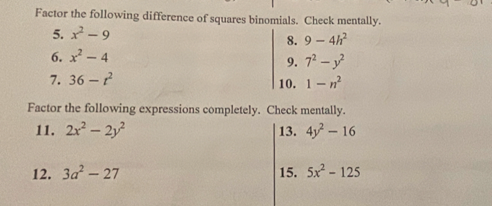 Factor the following difference of squares binomials. Check mentally. 
5. x^2-9
8. 9-4h^2
6. x^2-4
9. 7^2-y^2
7. 36-t^2 10. 1-n^2
Factor the following expressions completely. Check mentally. 
11. 2x^2-2y^2 13. 4y^2-16
12. 3a^2-27 15. 5x^2-125