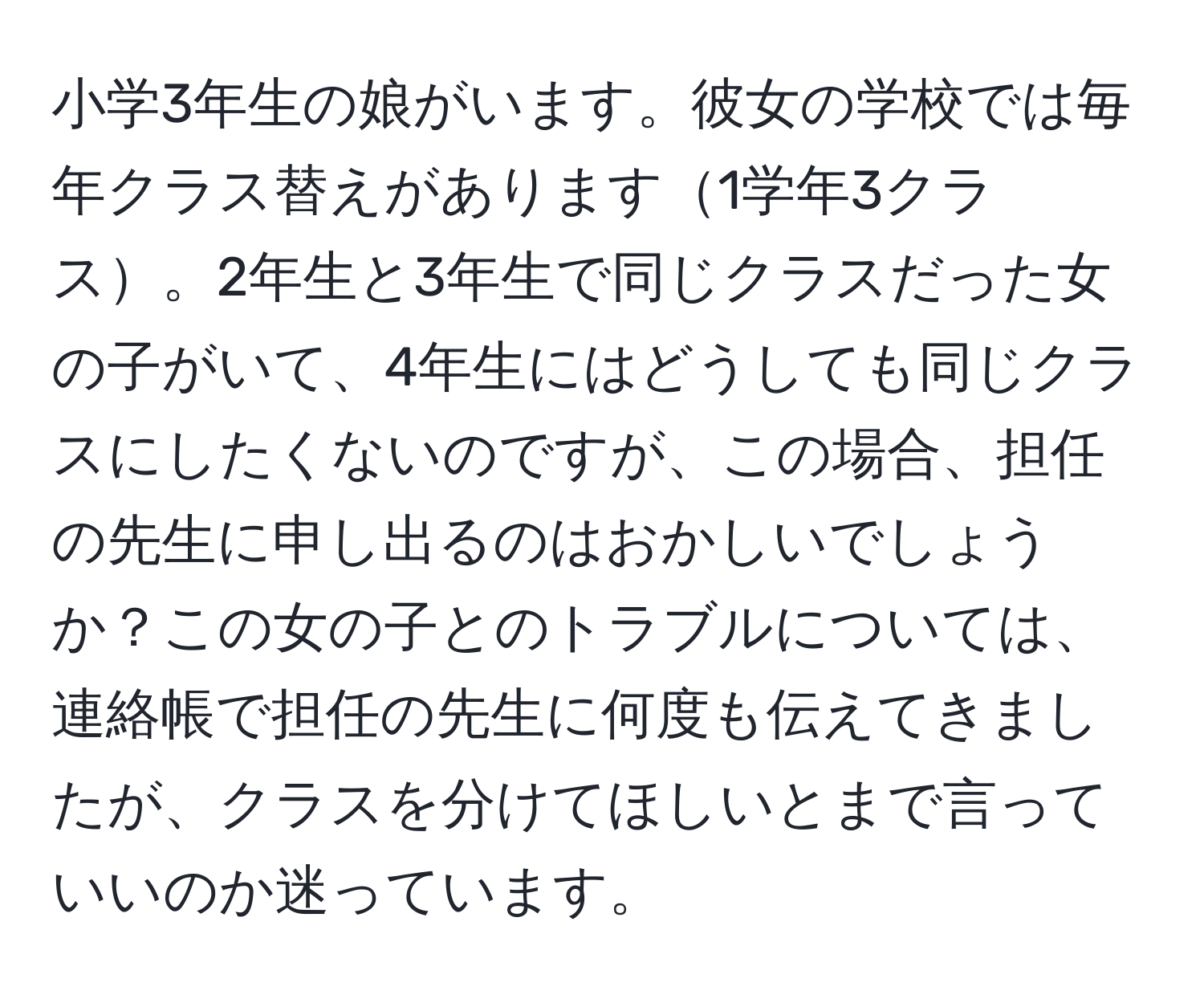 小学3年生の娘がいます。彼女の学校では毎年クラス替えがあります1学年3クラス。2年生と3年生で同じクラスだった女の子がいて、4年生にはどうしても同じクラスにしたくないのですが、この場合、担任の先生に申し出るのはおかしいでしょうか？この女の子とのトラブルについては、連絡帳で担任の先生に何度も伝えてきましたが、クラスを分けてほしいとまで言っていいのか迷っています。