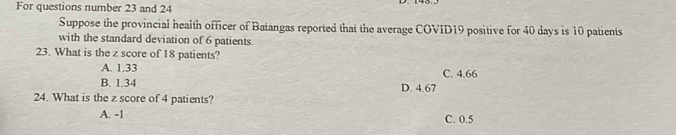 For questions number 23 and 24
Suppose the provincial health officer of Batangas reported that the average COVID19 positive for 40 days is 10 patients
with the standard deviation of 6 patients.
23. What is the z score of 18 patients?
A. 1.33 C. 4.66
B. 1.34 D. 4.67
24. What is the z score of 4 patients?
A. -1
C. 0.5