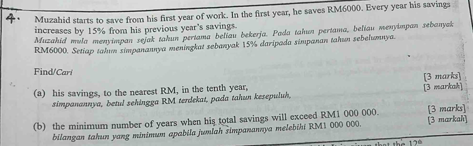 Muzahid starts to save from his first year of work. In the first year, he saves RM6000. Every year his savings 
increases by 15% from his previous year’s savings. 
Muzahid mula menyimpan sejak tahun pertama beliau bekerja. Pada tahun pertama, beliau menyimpan sebanyak
RM6000. Setiap tahun simpanannya meningkat sebanyak 15% daripada simpanan tahun sebelumnya. 
Find/Cari 
[3 marks] 
(a) his savings, to the nearest RM, in the tenth year, [3 markah] 
simpanannya, betul sehingga RM terdekat, pada tahun kesepuluh, 
(b) the minimum number of years when hiş total savings will exceed RM1 000 000. [3 marks] 
bilangan tahun yang minimum apabila jumlah simpanannya melebihi RM1 000 000. [3 markahı]
12^(th)