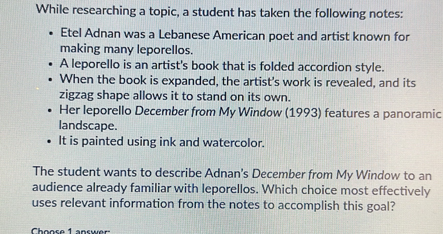 While researching a topic, a student has taken the following notes: 
Etel Adnan was a Lebanese American poet and artist known for 
making many leporellos. 
A leporello is an artist's book that is folded accordion style. 
When the book is expanded, the artist's work is revealed, and its 
zigzag shape allows it to stand on its own. 
Her leporello December from My Window (1993) features a panoramic 
landscape. 
It is painted using ink and watercolor. 
The student wants to describe Adnan's December from My Window to an 
audience already familiar with leporellos. Which choice most effectively 
uses relevant information from the notes to accomplish this goal? 
Choose 1 answer: