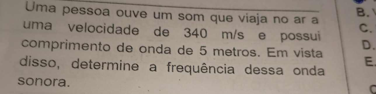 Uma pessoa ouve um som que viaja no ar a
B.
C.
uma velocidade de 340 m/s e possui
comprimento de onda de 5 metros. Em vista
D.
E.
disso, determine a frequência dessa onda
sonora.
C