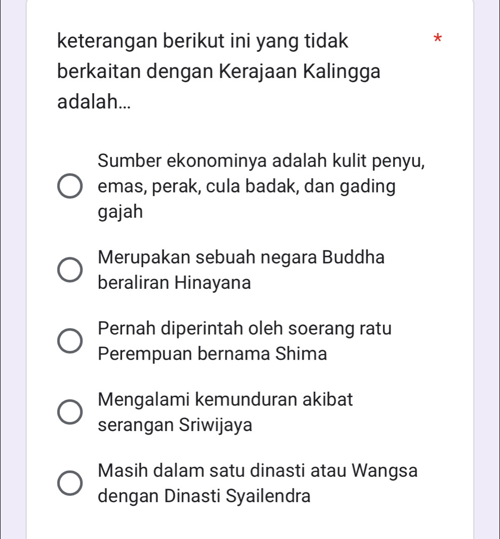 keterangan berikut ini yang tidak
*
berkaitan dengan Kerajaan Kalingga
adalah...
Sumber ekonominya adalah kulit penyu,
emas, perak, cula badak, dan gading
gajah
Merupakan sebuah negara Buddha
beraliran Hinayana
Pernah diperintah oleh soerang ratu
Perempuan bernama Shima
Mengalami kemunduran akibat
serangan Sriwijaya
Masih dalam satu dinasti atau Wangsa
dengan Dinasti Syailendra