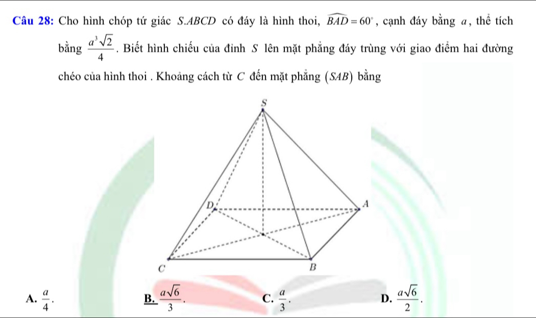 Cho hình chóp tứ giác S. ABCD có đáy là hình thoi, widehat BAD=60° , cạnh đáy bằng a, thể tích
bằng  a^3sqrt(2)/4 . Biết hình chiếu của đỉnh S lên mặt phẳng đáy trùng với giao điểm hai đường
chéo của hình thoi . Khoảng cách từ C đến mặt phẳng (SAB) bằng
A.  a/4 .  asqrt(6)/3 . C.  a/3 . D.  asqrt(6)/2 . 
B.