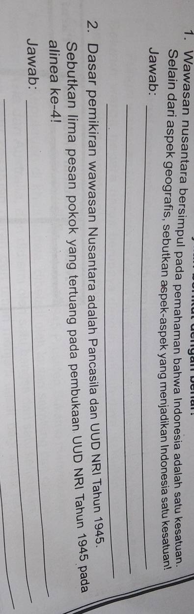 Wawasan nusantara bersimpul pada pemahaman bahwa Indonesia adalah satu kesatuan. 
Selain dari aspek geografis, sebutkan aspek-aspek yang menjadikan Indonesia satu kesatuan! 
_ 
Jawab: 
_ 
_ 
2. Dasar pemikiran wawasan Nusantara adalah Pancasila dan UUD NRI Tahun 1945. 
Sebutkan lima pesan pokok yang tertuang pada pembukaan UUD NRI Tahun 1945 pada 
alinea ke -4! 
Jawab:_ 
_ 
_