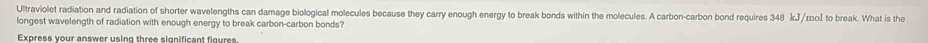 Ultraviolet radiation and radiation of shorter wavelengths can damage biological molecules because they carry enough energy to break bonds within the molecules. A carbon-carbon bond requires 348 kJ/mo] to break. What is the 
longest wavelength of radiation with enough energy to break carbon-carbon bonds? 
Express your answer using three significant figures.