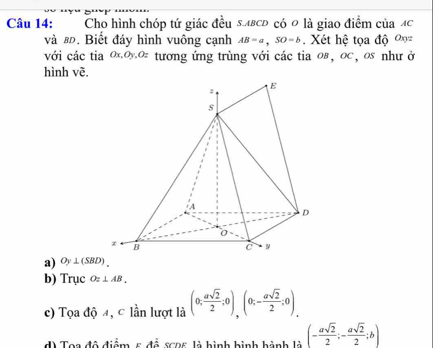 Cho hình chóp tứ giác đều s. ΔвсD có 0 là giao điểm của Ac
và в. Biết đáy hình vuông cạnh AB=a, SO=b. Xét hệ tọa độ Oxyz
với các tia 0x, oy, oz tương ứng trùng với các tia oв , oc , os như ở
hình vẽ.
a) Oy⊥ (SBD).
b) Trục Oz⊥ AB.
c) Tọa độ 4, c lần lượt là (0; asqrt(2)/2 ;0),(0;- asqrt(2)/2 ;0).
d) Toa đô điểm 5 để sc25 là hình bình hành là (- asqrt(2)/2 ;- asqrt(2)/2 ;b)