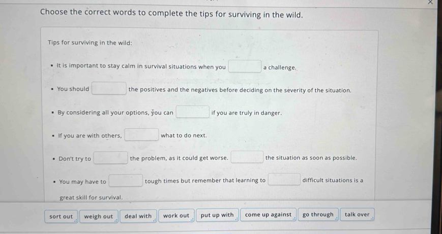 Choose the correct words to complete the tips for surviving in the wild.
Tips for surviving in the wild:
It is important to stay calm in survival situations when you □ a challenge.
You should □ the positives and the negatives before deciding on the severity of the situation.
By considering all your options, you can □ if you are truly in danger.
If you are with others, □ what to do next.
Don't try to □ the problem, as it could get worse. □ the situation as soon as possible.
You may have to □ tough times but remember that learning to □ difficult situations is a
great skill for survival.
sort out weigh out deal with work out put up with come up against go through talk over