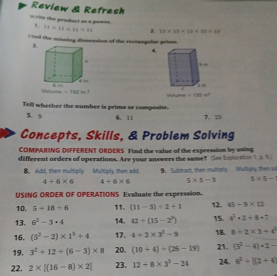 Review & Refresh 
Write the product as a power. 
1. 11* 11* 11* 11
2. 13* 13* 13* 13* 18
Find the missing dimension of the rectangular prism. 
3. 
4. 
lume =192in^2 Volume =135m^2
Tell whether the number is prime or composite. 
5. 9 7. 23
6. 11 
Concepts, Skills, & Problem Solving 
COMPARING DIFFERENT ORDERS Find the value of the expression by using 
different orders of operations. Are your answers the same? (See Exploration 1, p. 9) 
8. Add, then multiply. Multiply, then add. 9. Subtract, then multiply. Multiply, them su
4+6* 6 4+6* 6
5* 5-3 5* 5-
USING ORDER OF OPERATIONS Evaluate the expression. 
10. 5+18/ 6 11. (11-3)/ 2+1 12. 45/ 9* 12
13. 6^2-3· 4 14. 42/ (15-2^3) 15. 4^2· 2+8· 7
16. (5^2-2)* 1^5+4 17. 4+2* 3^2-9 18. 8/ 2* 3/ 4^2
19. 3^2+12/ (6-3)* 8 20. (10+4)/ (26-19) 21. (5^2-4)· 2-
22. 2* [(16-8)* 2] 23. 12+8* 3^3-24 24. 6^2/ [(2+4)