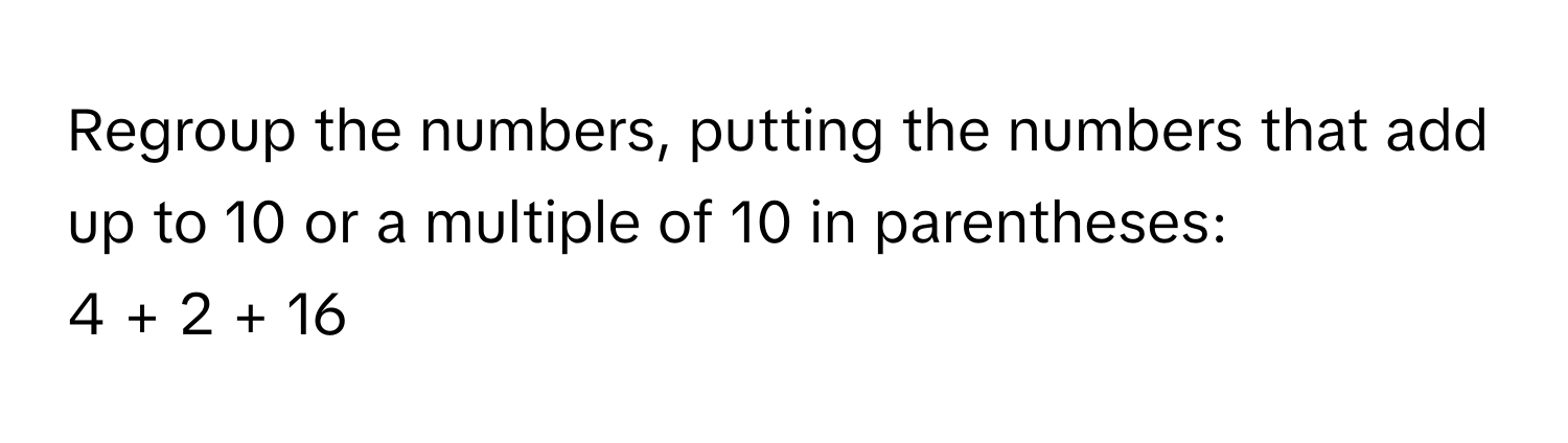 Regroup the numbers, putting the numbers that add up to 10 or a multiple of 10 in parentheses: 
4 + 2 + 16