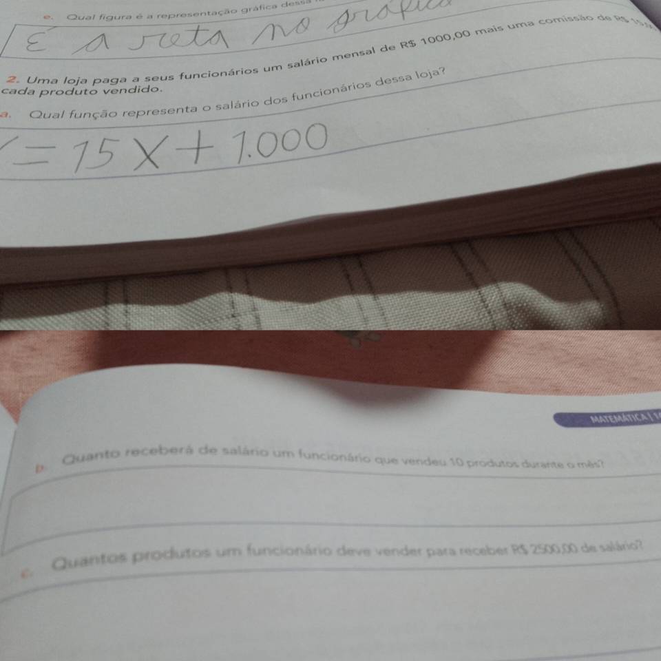 Qual figu 
entação gráfica dessa 
2. Uma loja paga a seus funcionários um salário mensal de R$ 1000,00 mais uma comissão de R$ 19
cada produto vendido. 
a. Qual função representa o salário dos funcionários dessa loja? 
MATEMÁTICA | 1 
. Quanto receberá de salário um funcionário que vendeu 10 produtos durante o mês? 
Quantos produtos um funcionário deve vender para receber R$ 2500,00 de salário?