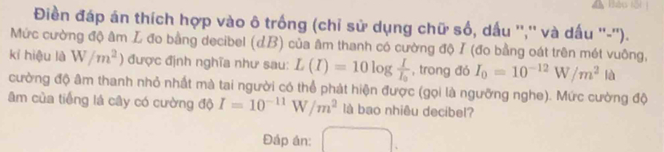 Bảo N 
Điền đáp án thích hợp vào ô trống (chỉ sử dụng chữ số, dấu '','' và dấu ''-''). 
Mức cường độ âm L đo bằng decibel (dB) của âm thanh có cường độ I (đo bằng oát trên mét vuông, 
kỉ hiệu là W/m^2) được định nghĩa như sau: L(I)=10log frac II_0 , trong đó I_0=10^(-12)W/m^2 là 
cường độ âm thanh nhỏ nhất mà tai người có thể phát hiện được (gọi là ngưỡng nghe). Mức cường độ 
âm của tiếng lá cây có cường độ I=10^(-11)W/m^2 là bao nhiêu decibel? 
Đáp án: