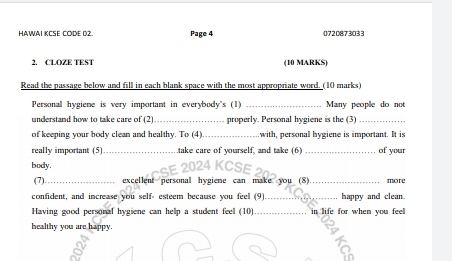 HAWAI KCSE CODE 02. Page 4 0720873033 
2. CLOZE TEST (10 MARKS) 
Read the passage below and fill in each blank space with the most appropriate word. (10 marks) 
Personal hygiene is very important in everybody's (1) _Many people do not 
understand how to take care of (2) _properly. Personal hygiene is the (3)_ 
of keeping your body clean and healthy. To (4) _,with, personal hygiene is important. It is 
really important (5) _take care of yourself, and take (6 _of your 
body. E 2024 KCSE 20 
(7)_ excellent personal hygiene can make you (8)_ more 
confident, and increase you self- esteem because you feel (9) _happy and clean. 
Having good personal hygiene can help a student feel (10) _in life for when you feel 
healthy you are happy.