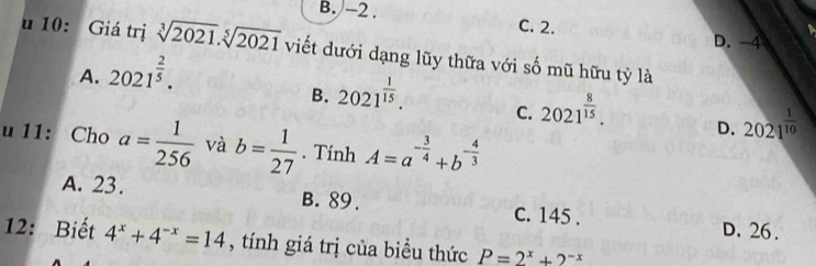 B. -2. C. 2. D. -4
u 10: Giá trị sqrt[3](2021).sqrt[5](2021) viết dưới dạng lũy thữa với số mũ hữu tỷ là
A. 2021^(frac 2)5.
B. 2021^(frac 1)15.
C. 2021^(frac 8)15. 
u 11: Cho a= 1/256  và b= 1/27 . Tính A=a^(-frac 3)4+b^(-frac 4)3
D. 2021^(frac 1)10
A. 23. B. 89. c. 145.
D. 26.
12: Biết 4^x+4^(-x)=14 , tính giá trị của biều thức P=2^x+2^(-x)