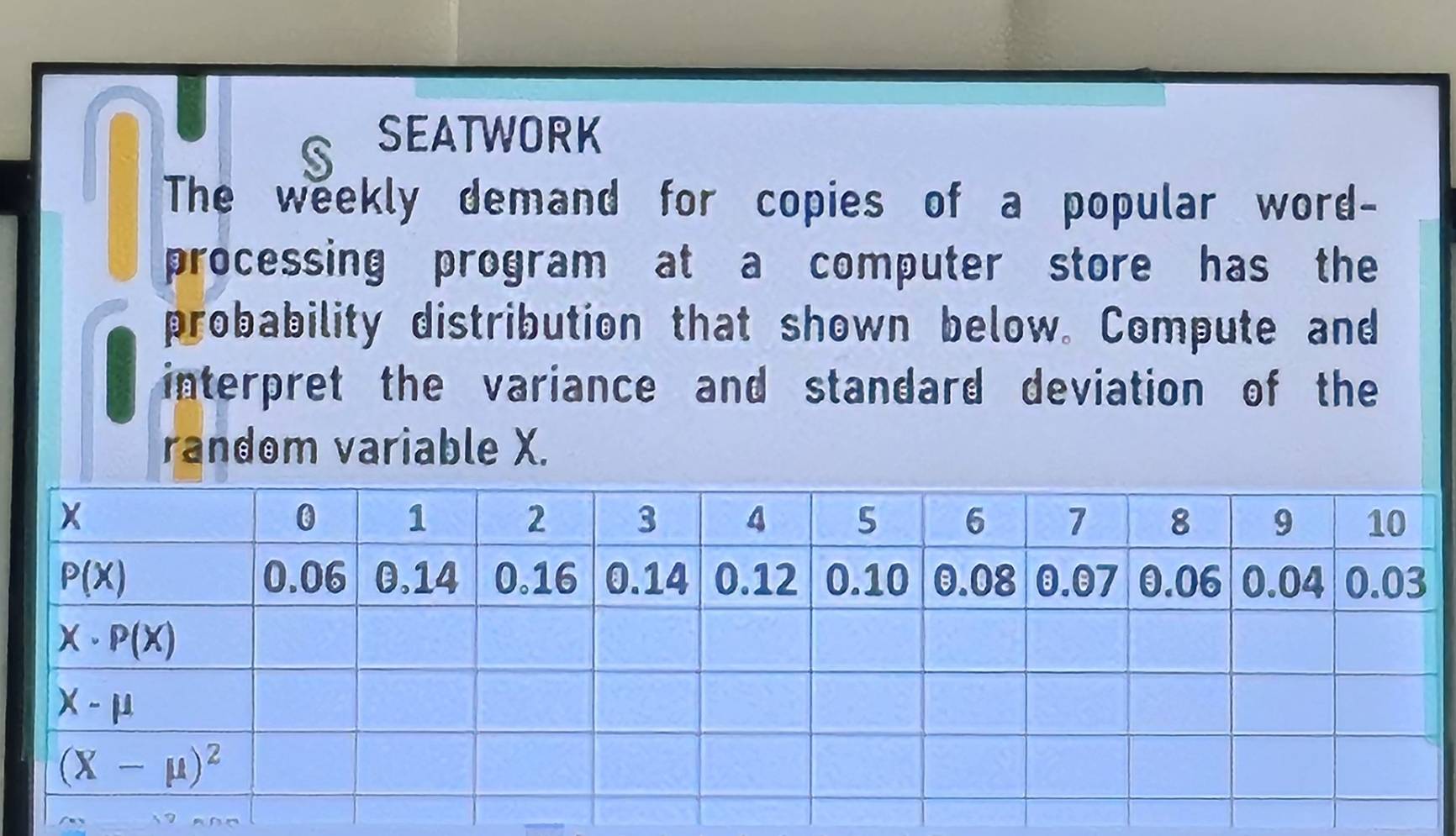 SEATWORK
   
The weekly demand for copies of a popular word-
processing program at a computer store has the
probability distribution that shown below. Compute and
interpret the variance and standard deviation of the
random variable X.