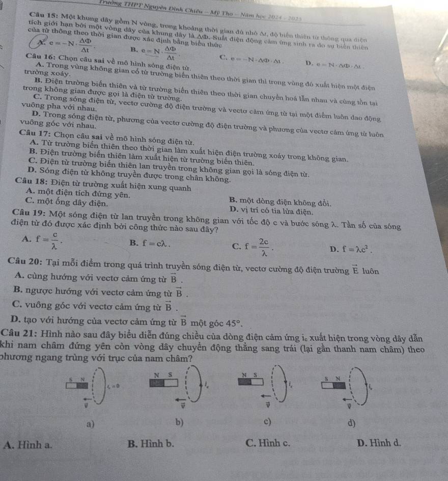 Trường THPT Nguyên Đình Chiêu - Mỹ Tho - Năm học 2024 - 202 
Câu 15: Một khung dây gồm N vòng, trong khoảng thời gian đủ nhỏ Ar, độ biến thiên từ thông qua diện
tích giới hạn bởi một vòng dây của khung dây lidO Suất điện động cảm ứng sinh ra do sự biển thiên
của từ thông theo thời gian được xác định bằng biểu thức
X c=-N·  △ Phi /△ t . B. c=N·  △ Phi /△ t . C. e=-N· △ Phi · △ t.
Câu 16: Chọn câu sai về mô hình sóng điện từ.
D. e=N· △ Phi · △ t
trường xoáy.
A. Trong vùng không gian có từ trường biến thiên theo thời gian thì trong vùng đó xuất hiện một điện
B. Điện trường biến thiên và từ trường biển thiên theo thời gian chuyền hoá lẫn nhau và cùng tồn tại
trong không gian được gọi là điện từ trường.
vuông pha với nhau.
C. Trong sóng điện từ, vectơ cường độ điện trường và vectơ cảm ứng từ tại một điểm luôn đao động
vuông góc với nhau.
D. Trong sóng điện từ, phương của vectơ cường độ điện trường và phương của vectơ cảm ứng tử luôn
Câu 17: Chọn câu sai về mô hình sóng điện từ.
A. Từ trường biến thiên theo thời gian làm xuất hiện điện trường xoáy trong không gian.
B. Điện trường biến thiên làm xuất hiện từ trường biến thiên.
C. Điện từ trường biến thiên lan truyền trong không gian gọi là sóng điện từ.
D. Sóng điện từ không truyền được trong chân không.
Câu 18: Điện từ trường xuất hiện xung quanh
A. một điện tích đứng yên. B. một dòng điện không đổi.
C. một ống dây điện. D. vị trí có tia lửa điện.
Câu 19: Một sóng điện từ lan truyền trong không gian với tốc độ c và bước sóng λ. Tần số của sóng
điện từ đó được xác định bởi công thức nào sau đây?
A. f= c/lambda  .
B. f=clambda .
C. f= 2c/lambda  .
D. f=lambda c^2.
Câu 20: Tại mỗi điểm trong quá trình truyền sóng điện từ, vectơ cường độ điện trường vector E luôn
A. cùng hướng với vectơ cảm ứng từ vector B.
B. ngược hướng với vectơ cảm ứng từ vector B.
C. vuông góc với vectơ cảm ứng từ vector B.
D. tạo với hướng của vectơ cảm ứng từ vector B một góc 45°.
Câu 21: Hình nào sau đây biểu diễn đúng chiều của dòng điện cảm ứng i。 xuất hiện trong vòng dây dẫn
khi nam châm đứng yên còn vòng dây chuyển động thằng sang trái (lại gần thanh nam châm) theo
phương ngang trùng với trục của nam châm?
s N
s N
C=0
i
a)
b)
c)
d)
A. Hình a. B. Hình b. C. Hình c. D. Hình d.