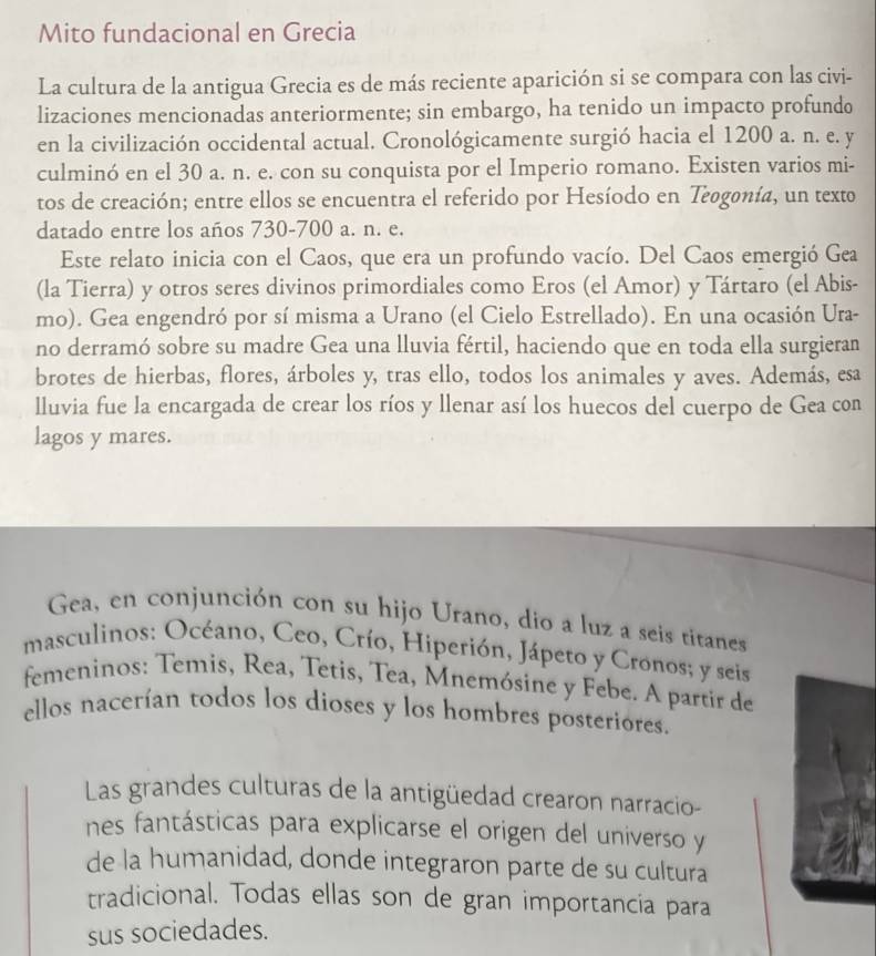 Mito fundacional en Grecia
La cultura de la antigua Grecia es de más reciente aparición si se compara con las civi-
lizaciones mencionadas anteriormente; sin embargo, ha tenido un impacto profundo
en la civilización occidental actual. Cronológicamente surgió hacia el 1200 a. n. e. y
culminó en el 30 a. n. e. con su conquista por el Imperio romano. Existen varios mi-
tos de creación; entre ellos se encuentra el referido por Hesíodo en Teogonía, un texto
datado entre los años 730-700 a. n. e.
Este relato inicia con el Caos, que era un profundo vacío. Del Caos emergió Gea
(la Tierra) y otros seres divinos primordiales como Eros (el Amor) y Tártaro (el Abis-
mo). Gea engendró por sí misma a Urano (el Cielo Estrellado). En una ocasión Ura-
no derramó sobre su madre Gea una lluvia fértil, haciendo que en toda ella surgieran
brotes de hierbas, flores, árboles y, tras ello, todos los animales y aves. Además, esa
lluvia fue la encargada de crear los ríos y llenar así los huecos del cuerpo de Gea con
lagos y mares.
Gea, en conjunción con su hijo Urano, dio a luz a seis titanes
masculinos: Océano, Ceo, Crío, Hiperión, Jápeto y Cronos; y seis
femeninos: Temis, Rea, Tetis, Tea, Mnemósine y Febe. A partir de
ellos nacerían todos los dioses y los hombres posteriores.
Las grandes culturas de la antigüedad crearon narracio-
nes fantásticas para explicarse el origen del universo y
de la humanidad, donde integraron parte de su cultura
tradicional. Todas ellas son de gran importancia para
sus sociedades.