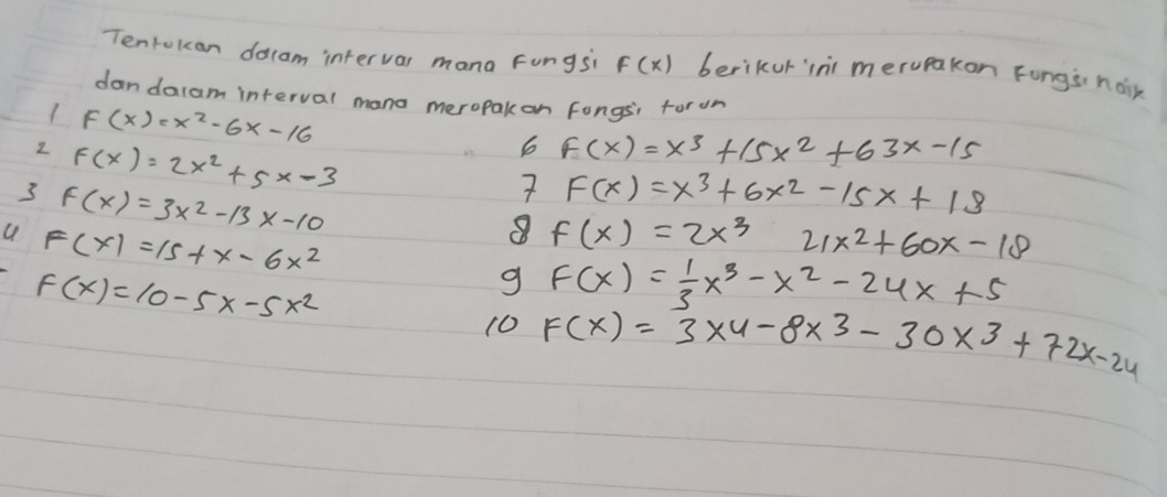 Tentokan docam intervar mana Fungsi F(x) berikur ins merupakon Fungs náik 
dandalam interval mana meropak on Fongsi forun
F(x)=x^2-6x-16
2 F(x)=2x^2+5x-3
6 F(x)=x^3+15x^2+63x-15
3 F(x)=3x^2-13x-10
7 F(x)=x^3+6x^2-15x+18
F(x)=15+x-6x^2
8 f(x)=2x^3 21x^2+60x-18
F(x)=10-5x-5x^2
g F(x)= 1/3 x^3-x^2-24x+5
10 F(x)=3* 4-8* 3-30* 3+72x-24