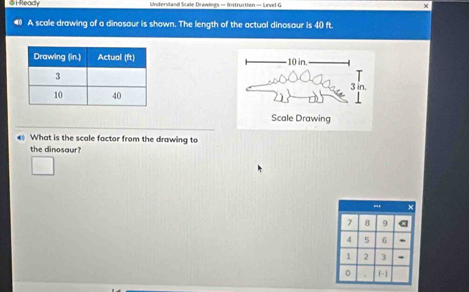 1-Ready Understand Scale Drawings — Instruction — Level G × 
A scale drawing of a dinosaur is shown. The length of the actual dinosaur is 40 ft. 

What is the scale factor from the drawing to 
the dinosaur? 
“ ×
7 8 9
4 5 6
1 2 3
0 . (-)