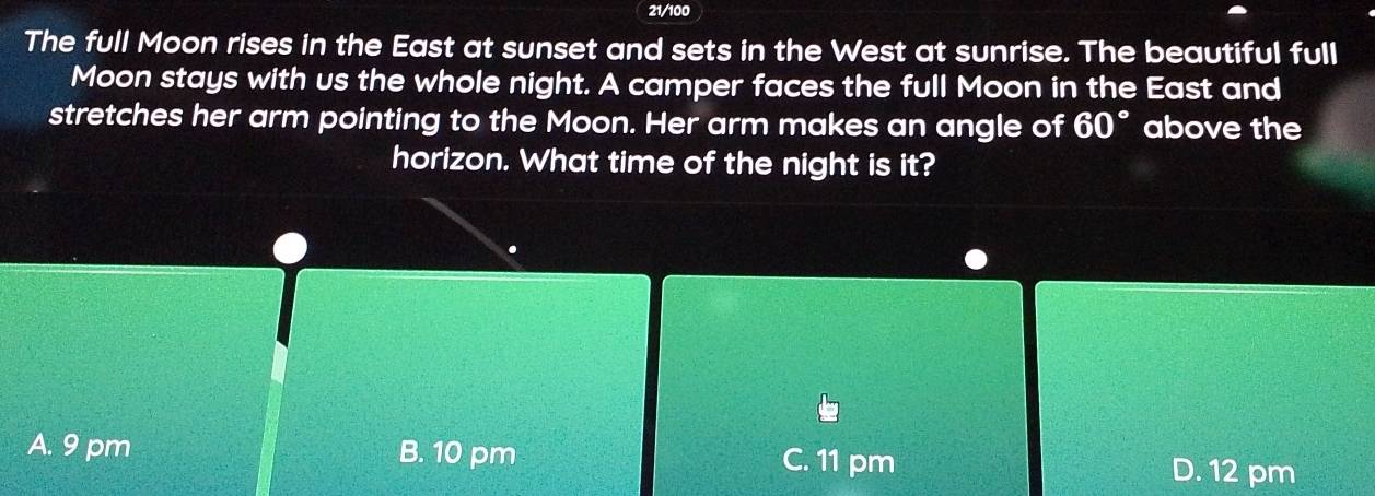 21/100
The full Moon rises in the East at sunset and sets in the West at sunrise. The beautiful full
Moon stays with us the whole night. A camper faces the full Moon in the East and
stretches her arm pointing to the Moon. Her arm makes an angle of 60° above the
horizon. What time of the night is it?
A. 9 pm B. 10 pm C. 11 pm
D. 12 pm
