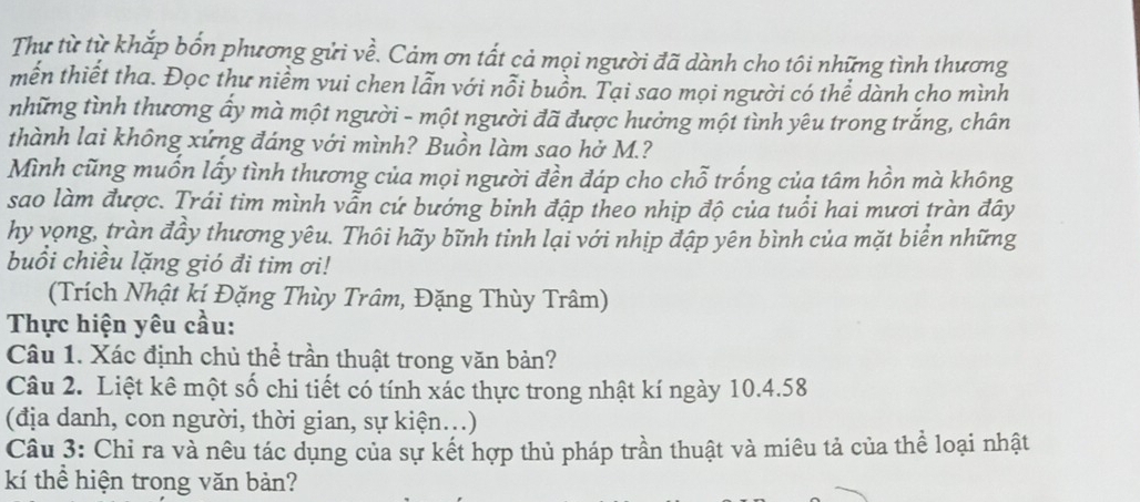 Thư từ từ khắp bốn phương gửi về. Cảm ơn tất cả mọi người đã dành cho tôi những tình thương 
mến thiết tha. Đọc thư niềm vui chen lẫn với nỗi buồn. Tại sao mọi người có thể dành cho mình 
những tình thương ấy mà một người - một người đã được hưởng một tình yêu trong trắng, chân 
thành lai không xứng đáng với mình? Buồn làm sao hở M.? 
Mình cũng muốn lấy tình thương của mọi người đền đáp cho chỗ trống của tâm hồn mà không 
sao làm được. Trái tim mình vẫn cứ bướng binh đập theo nhịp độ của tuổi hai mươi tràn đây 
hy vọng, tràn đầy thương yêu. Thôi hãy bĩnh tinh lại với nhịp đập yên bình của mặt biển những 
buổi chiều lặng gió đi tim ơi! 
(Trích Nhật kị Đặng Thùy Trâm, Đặng Thùy Trâm) 
Thực hiện yêu cầu: 
Câu 1. Xác định chủ thể trần thuật trong văn bản? 
Câu 2. Liệt kê một số chi tiết có tính xác thực trong nhật kí ngày 10. 4.58
(địa danh, con người, thời gian, sự kiện...) 
Câu 3: Chỉ ra và nêu tác dụng của sự kết hợp thủ pháp trần thuật và miêu tả của thể loại nhật 
kí thể hiện trong văn bản?