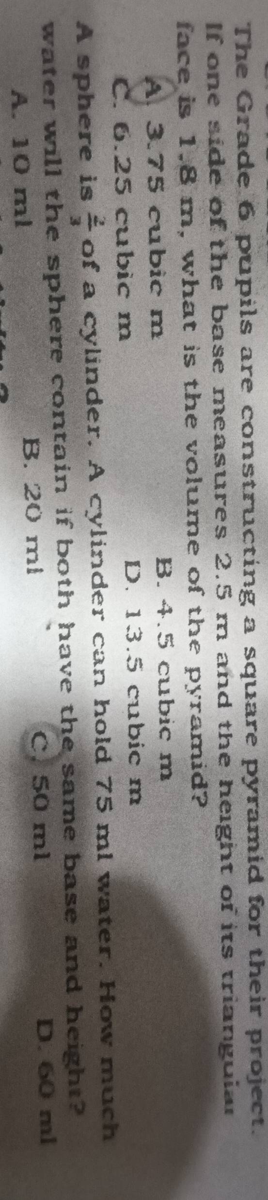 The Grade 6 pupils are constructing a square pyramid for their project.
If one side of the base measures 2.5 m and the height of its triangular
face is 1.8 m, what is the volume of the pyramid?
A. 3.75 cubic m B. 4.5 cubic m
C. 6.25 cubic m D. 13.5 cubic m
A sphere is  2/3  of a cylinder. A cylinder can hold 75 ml water. How much
water will the sphere contain if both have the same base and height?
A. 10 ml B. 20 ml
C. 50 ml D. 60 ml