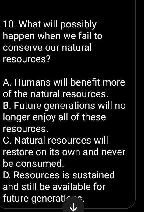 What will possibly
happen when we fail to
conserve our natural
resources?
A. Humans will benefit more
of the natural resources.
B. Future generations will no
longer enjoy all of these
resources.
C. Natural resources will
restore on its own and never
be consumed.
D. Resources is sustained
and still be available for
future generati