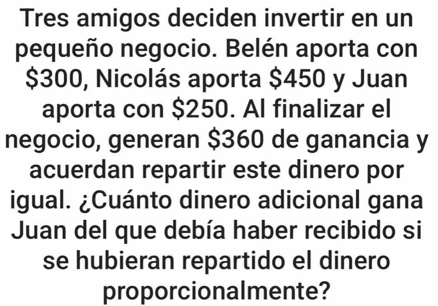 Tres amigos deciden invertir en un 
pequeño negocio. Belén aporta con
$300, Nicolás aporta $450 y Juan 
aporta con $250. Al finalizar el 
negocio, generan $360 de ganancia y 
acuerdan repartir este dinero por 
igual. ¿Cuánto dinero adicional gana 
Juan del que debía haber recibido si 
se hubieran repartido el dinero 
proporcionalmente?