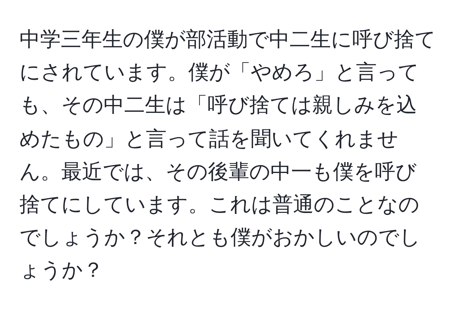 中学三年生の僕が部活動で中二生に呼び捨てにされています。僕が「やめろ」と言っても、その中二生は「呼び捨ては親しみを込めたもの」と言って話を聞いてくれません。最近では、その後輩の中一も僕を呼び捨てにしています。これは普通のことなのでしょうか？それとも僕がおかしいのでしょうか？