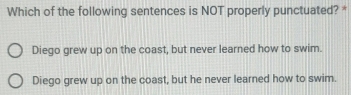 Which of the following sentences is NOT properly punctuated? *
Diego grew up on the coast, but never learned how to swim.
Diego grew up on the coast, but he never learned how to swim.