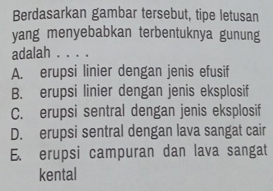 Berdasarkan gambar tersebut, tipe letusan
yang menyebabkan terbentuknya gunung
adalah . . . .
A. erupsi linier dengan jenis efusif
B. erupsi linier dengan jenis eksplosif
C. erupsi sentral dengan jenis eksplosif
D. erupsi sentral dengan lava sangat cair
E. erupsi campuran dan lava sangat
kental