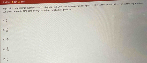 Soal ke 14 dari 20 soal
Tiga puluh data mempunyai rata- rata p. Jika rata- rata 20% data diantaranya adaiah pto 0,1; 40% lainnya adaiah p-0, ; 10% lainnya lagi adalah p.
0.5; dan rata- rata 30% data sisanya adalahp+q, maka nilai q adalah ...
A.  1/5 
B.  7/30 
C.  4/15 
D.  3/10 
E.  1/3 