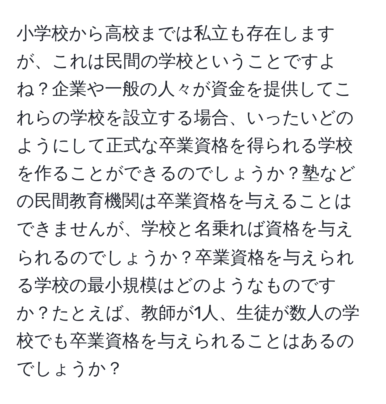 小学校から高校までは私立も存在しますが、これは民間の学校ということですよね？企業や一般の人々が資金を提供してこれらの学校を設立する場合、いったいどのようにして正式な卒業資格を得られる学校を作ることができるのでしょうか？塾などの民間教育機関は卒業資格を与えることはできませんが、学校と名乗れば資格を与えられるのでしょうか？卒業資格を与えられる学校の最小規模はどのようなものですか？たとえば、教師が1人、生徒が数人の学校でも卒業資格を与えられることはあるのでしょうか？