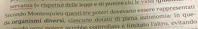 servanza (= rispetto) delle leggi e di punire chi le viola (giuui 
Secondo Montesquieu questi tre poteri dovevano essere rappresentati 
da organismi diversi, ciascuno dotato di piena autonomia: in que- 
do ogni potere avrebbe controllato e limitato l´altro, evitando