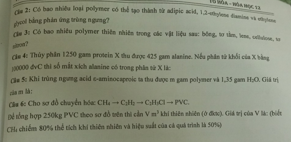 Tổ hóa - hóa học 12 
Câu 2: Có bao nhiêu loại polymer có thể tạo thành từ adipic acid, 1, 2 -ethylene diamine và ethylene 
glycol bằng phản ứng trùng ngưng? 
Câu 3: Có bao nhiêu polymer thiên nhiên trong các vật liệu sau: bông, tơ tằm, lene, cellulose, tơ 
nitron? 
Câu 4: Thủy phân 1250 gam protein X thu được 425 gam alanine. Nếu phân tử khối của X bằng 
[ 00000 đvC thì số mắt xích alanine có trong phân tử X là: 
Câu 5: Khi trùng ngưng acid ε-aminocaproic ta thu được m gam polymer và 1,35 gam H_2O. Giá trị 
của m là: 
* Câu 6: Cho sơ đồ chuyển hóa: CH_4to C_2H_2to C_2H_3Clto PVC. 
Để tổng hợp 250kg PVC theo sơ đồ trên thì cần Vm^3 khí thiên nhiên (ở đktc). Giá trị của V là: (biết 
C H_4 2 chiếm 80% thể tích khí thiên nhiên và hiệu suất của cả quá trình là 50%)