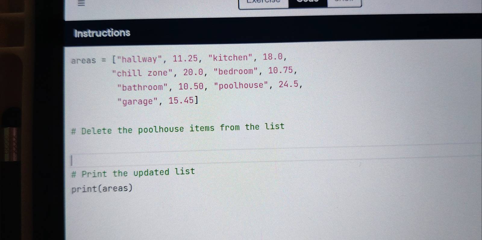 = 
Instructions 
areas = ["hallway", 11.25, "kitchen", 18.0, 
"chill zone", 20.0, "bedroom", 10.75, 
"bathroom", 10.50, "poolhouse", 24.5, 
"garage", 15.45 ] 
Delete the poolhouse items from the list 
# Print the updated list 
print(areas)