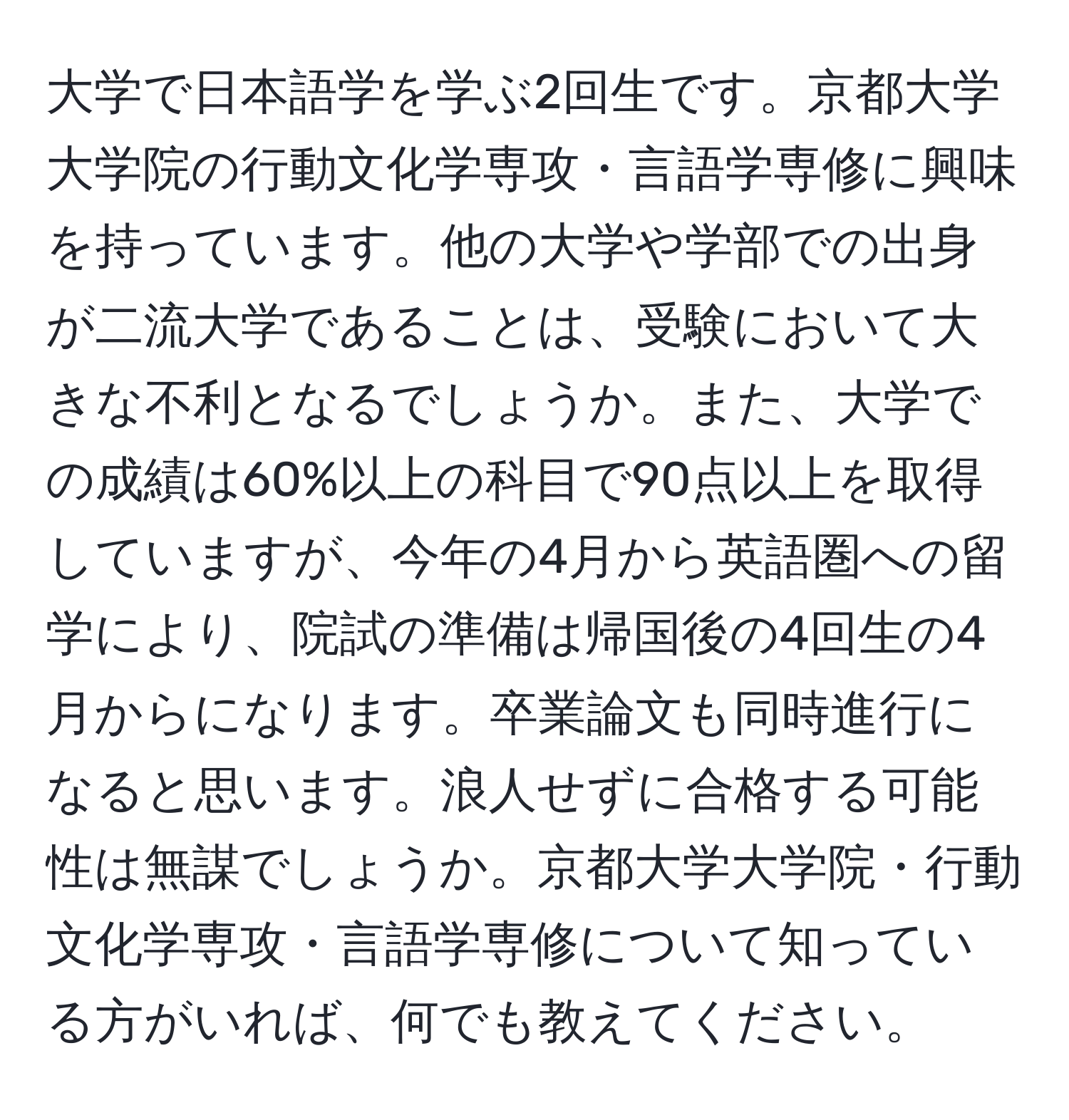 大学で日本語学を学ぶ2回生です。京都大学大学院の行動文化学専攻・言語学専修に興味を持っています。他の大学や学部での出身が二流大学であることは、受験において大きな不利となるでしょうか。また、大学での成績は60%以上の科目で90点以上を取得していますが、今年の4月から英語圏への留学により、院試の準備は帰国後の4回生の4月からになります。卒業論文も同時進行になると思います。浪人せずに合格する可能性は無謀でしょうか。京都大学大学院・行動文化学専攻・言語学専修について知っている方がいれば、何でも教えてください。