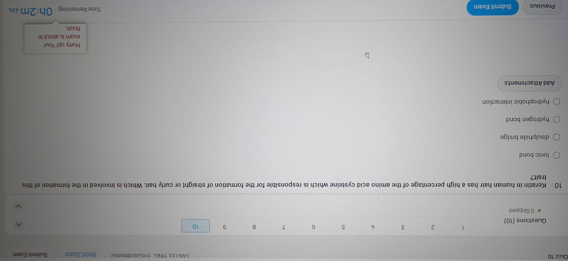 AN LEE YING . (FS24086684) Abort Exam Submit Exam
1 2 3 4 5 6 7 8 9 10
Questions (10)
0 Skipped
10 : Keratin in human hair has a high percentage of the amino acid cysteine which is responsible for the formation of straight or curly hair. Which is involved in the formation of this
trait?
lonic bond
disulphide bridge
hydrogen bond
hydrophobic interaction
Add Attachments
Hurry up! Your
exam is about to
finish.
Previous Submit Exam
Time Remaining: Oh:2m:43s