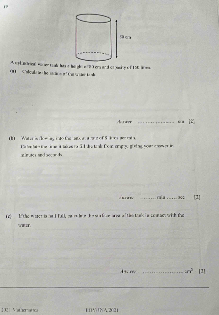 A cylindrical water tank has a height of 80 cm and capacity of 150 litres. 
(a) Calculate the radius of the water tank. 
Answer _ cm [2] 
(b) Water is flowing into the tank at a rate of 8 litres per min. 
Calculate the time it takes to fill the tank from empty, giving your answer in
minutes and seconds. 
Answer _ min _ see [2] 
(c) If the water is half full, calculate the surface area of the tank in contact with the 
water. 
Answer _ cm^2 [2] 
2021 Mathematics EOY/1NA/2021