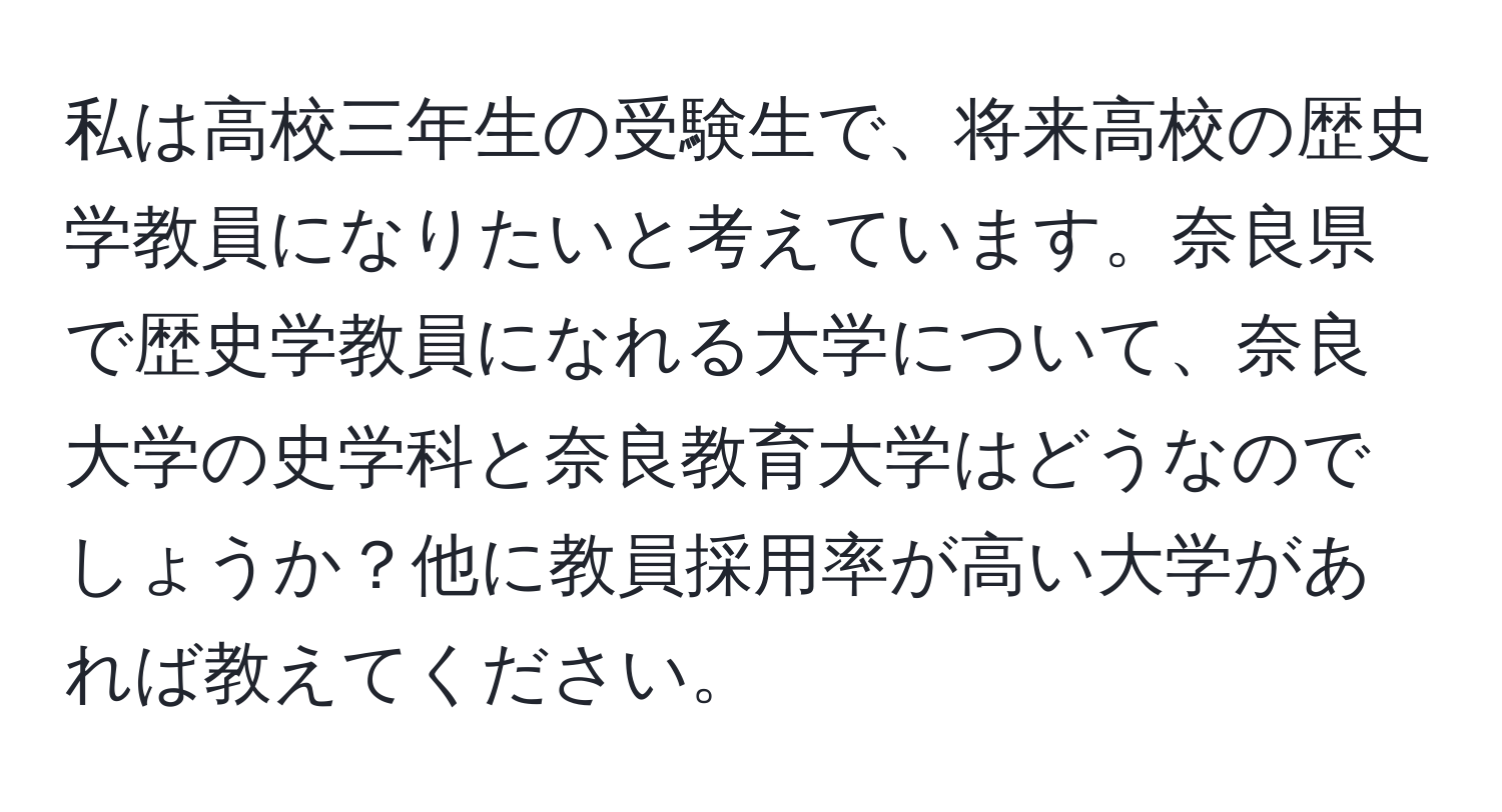 私は高校三年生の受験生で、将来高校の歴史学教員になりたいと考えています。奈良県で歴史学教員になれる大学について、奈良大学の史学科と奈良教育大学はどうなのでしょうか？他に教員採用率が高い大学があれば教えてください。